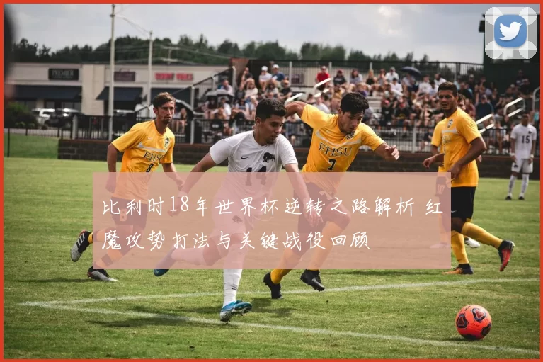 比利时18年世界杯逆转之路解析 红魔攻势打法与关键战役回顾