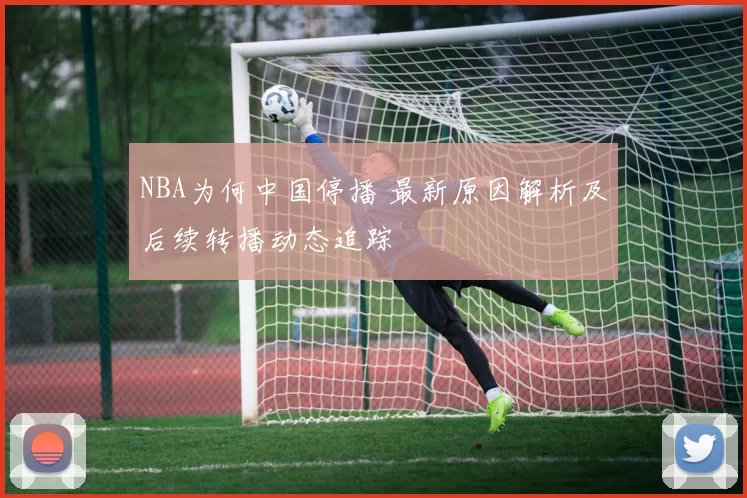 NBA为何中国停播 最新原因解析及后续转播动态追踪