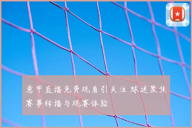意甲直播免费观看引关注 球迷聚焦赛事转播与观赛体验